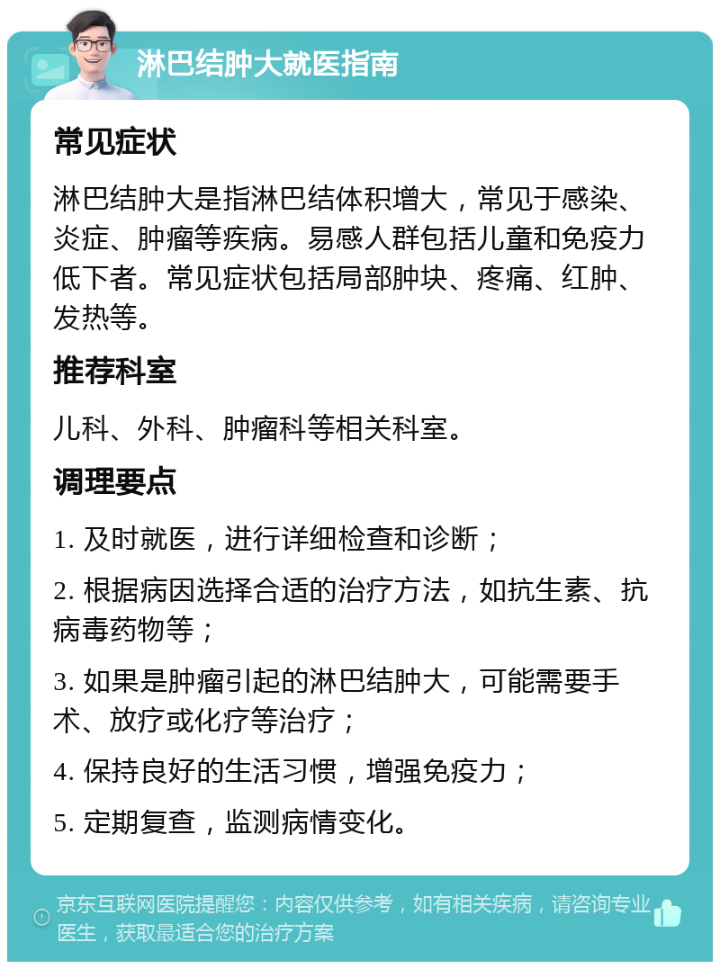 淋巴结肿大就医指南 常见症状 淋巴结肿大是指淋巴结体积增大，常见于感染、炎症、肿瘤等疾病。易感人群包括儿童和免疫力低下者。常见症状包括局部肿块、疼痛、红肿、发热等。 推荐科室 儿科、外科、肿瘤科等相关科室。 调理要点 1. 及时就医，进行详细检查和诊断； 2. 根据病因选择合适的治疗方法，如抗生素、抗病毒药物等； 3. 如果是肿瘤引起的淋巴结肿大，可能需要手术、放疗或化疗等治疗； 4. 保持良好的生活习惯，增强免疫力； 5. 定期复查，监测病情变化。