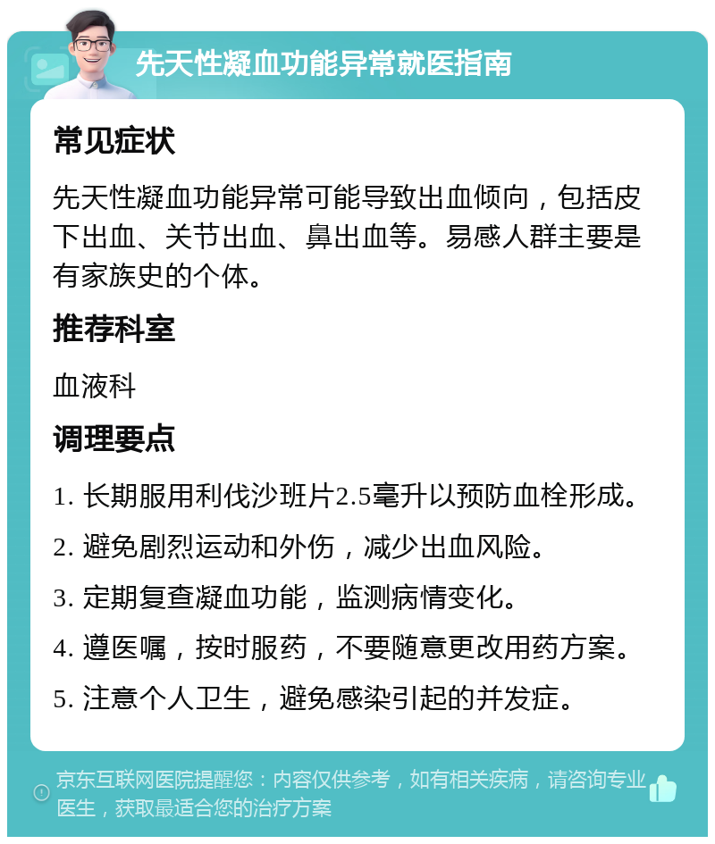 先天性凝血功能异常就医指南 常见症状 先天性凝血功能异常可能导致出血倾向，包括皮下出血、关节出血、鼻出血等。易感人群主要是有家族史的个体。 推荐科室 血液科 调理要点 1. 长期服用利伐沙班片2.5毫升以预防血栓形成。 2. 避免剧烈运动和外伤，减少出血风险。 3. 定期复查凝血功能，监测病情变化。 4. 遵医嘱，按时服药，不要随意更改用药方案。 5. 注意个人卫生，避免感染引起的并发症。