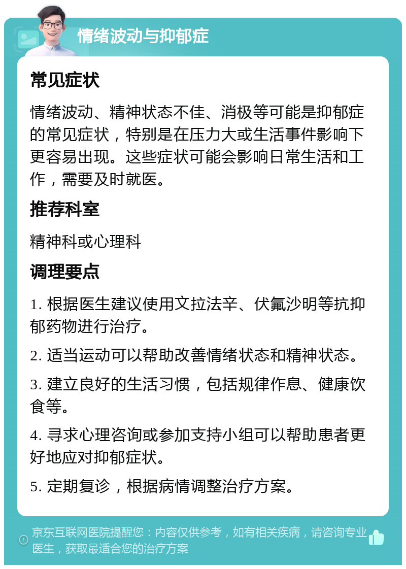 情绪波动与抑郁症 常见症状 情绪波动、精神状态不佳、消极等可能是抑郁症的常见症状，特别是在压力大或生活事件影响下更容易出现。这些症状可能会影响日常生活和工作，需要及时就医。 推荐科室 精神科或心理科 调理要点 1. 根据医生建议使用文拉法辛、伏氟沙明等抗抑郁药物进行治疗。 2. 适当运动可以帮助改善情绪状态和精神状态。 3. 建立良好的生活习惯，包括规律作息、健康饮食等。 4. 寻求心理咨询或参加支持小组可以帮助患者更好地应对抑郁症状。 5. 定期复诊，根据病情调整治疗方案。