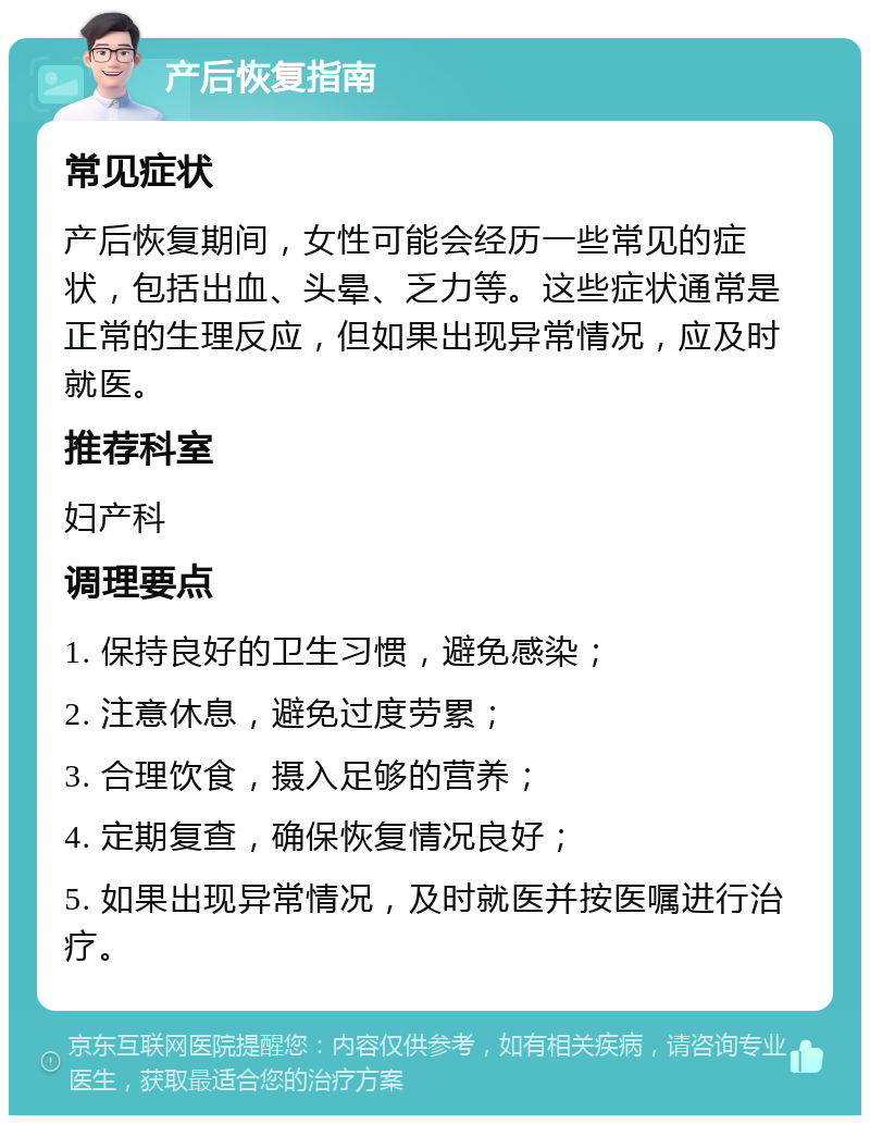 产后恢复指南 常见症状 产后恢复期间，女性可能会经历一些常见的症状，包括出血、头晕、乏力等。这些症状通常是正常的生理反应，但如果出现异常情况，应及时就医。 推荐科室 妇产科 调理要点 1. 保持良好的卫生习惯，避免感染； 2. 注意休息，避免过度劳累； 3. 合理饮食，摄入足够的营养； 4. 定期复查，确保恢复情况良好； 5. 如果出现异常情况，及时就医并按医嘱进行治疗。