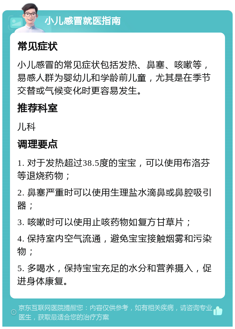 小儿感冒就医指南 常见症状 小儿感冒的常见症状包括发热、鼻塞、咳嗽等，易感人群为婴幼儿和学龄前儿童，尤其是在季节交替或气候变化时更容易发生。 推荐科室 儿科 调理要点 1. 对于发热超过38.5度的宝宝，可以使用布洛芬等退烧药物； 2. 鼻塞严重时可以使用生理盐水滴鼻或鼻腔吸引器； 3. 咳嗽时可以使用止咳药物如复方甘草片； 4. 保持室内空气流通，避免宝宝接触烟雾和污染物； 5. 多喝水，保持宝宝充足的水分和营养摄入，促进身体康复。