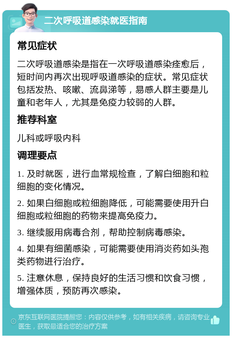 二次呼吸道感染就医指南 常见症状 二次呼吸道感染是指在一次呼吸道感染痊愈后，短时间内再次出现呼吸道感染的症状。常见症状包括发热、咳嗽、流鼻涕等，易感人群主要是儿童和老年人，尤其是免疫力较弱的人群。 推荐科室 儿科或呼吸内科 调理要点 1. 及时就医，进行血常规检查，了解白细胞和粒细胞的变化情况。 2. 如果白细胞或粒细胞降低，可能需要使用升白细胞或粒细胞的药物来提高免疫力。 3. 继续服用病毒合剂，帮助控制病毒感染。 4. 如果有细菌感染，可能需要使用消炎药如头孢类药物进行治疗。 5. 注意休息，保持良好的生活习惯和饮食习惯，增强体质，预防再次感染。