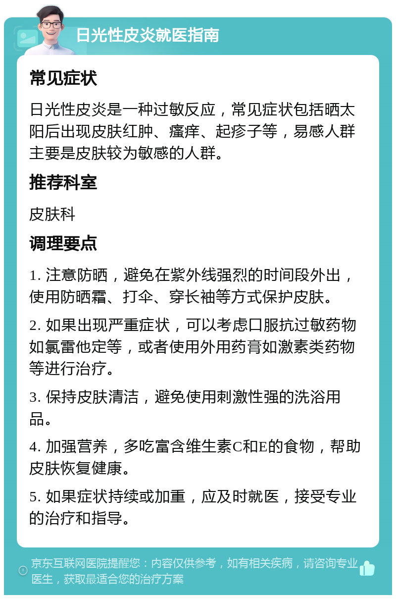 日光性皮炎就医指南 常见症状 日光性皮炎是一种过敏反应，常见症状包括晒太阳后出现皮肤红肿、瘙痒、起疹子等，易感人群主要是皮肤较为敏感的人群。 推荐科室 皮肤科 调理要点 1. 注意防晒，避免在紫外线强烈的时间段外出，使用防晒霜、打伞、穿长袖等方式保护皮肤。 2. 如果出现严重症状，可以考虑口服抗过敏药物如氯雷他定等，或者使用外用药膏如激素类药物等进行治疗。 3. 保持皮肤清洁，避免使用刺激性强的洗浴用品。 4. 加强营养，多吃富含维生素C和E的食物，帮助皮肤恢复健康。 5. 如果症状持续或加重，应及时就医，接受专业的治疗和指导。