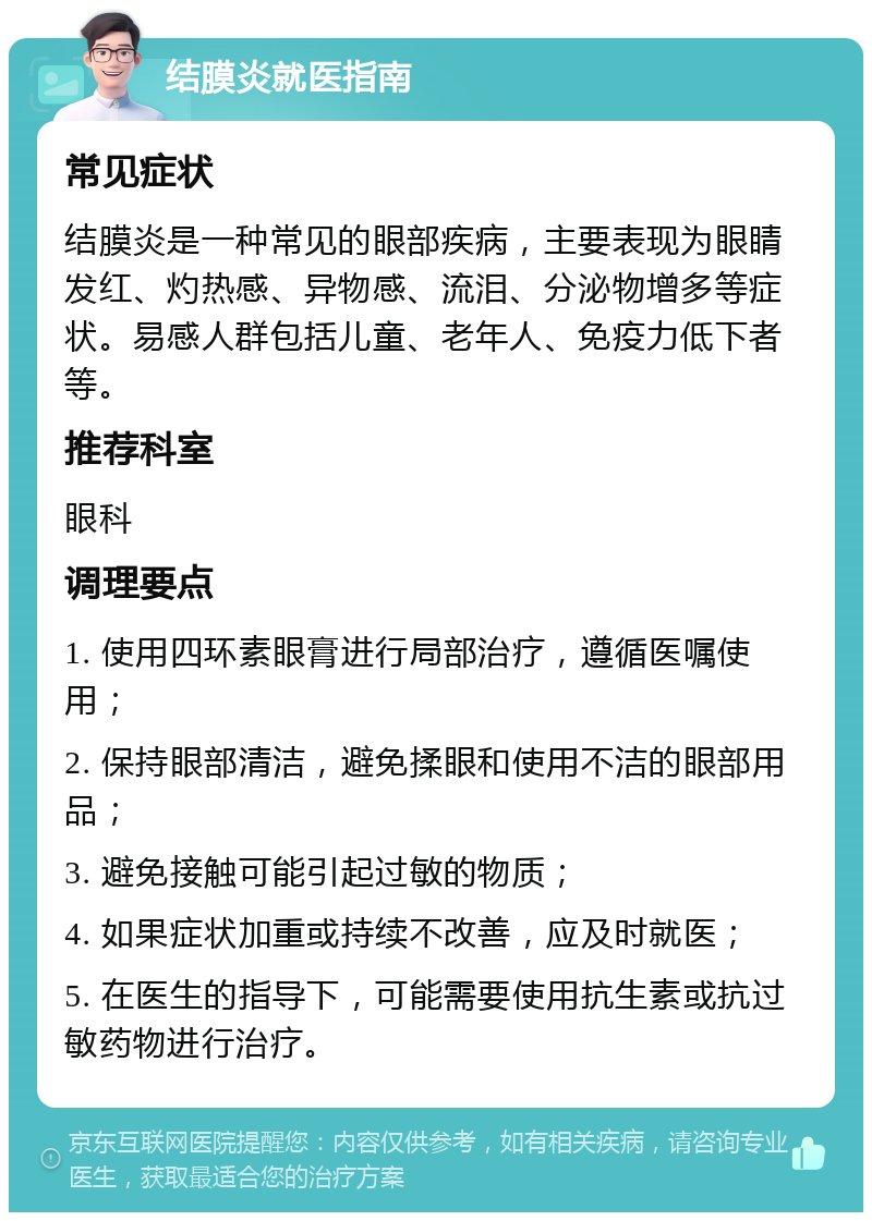 结膜炎就医指南 常见症状 结膜炎是一种常见的眼部疾病，主要表现为眼睛发红、灼热感、异物感、流泪、分泌物增多等症状。易感人群包括儿童、老年人、免疫力低下者等。 推荐科室 眼科 调理要点 1. 使用四环素眼膏进行局部治疗，遵循医嘱使用； 2. 保持眼部清洁，避免揉眼和使用不洁的眼部用品； 3. 避免接触可能引起过敏的物质； 4. 如果症状加重或持续不改善，应及时就医； 5. 在医生的指导下，可能需要使用抗生素或抗过敏药物进行治疗。