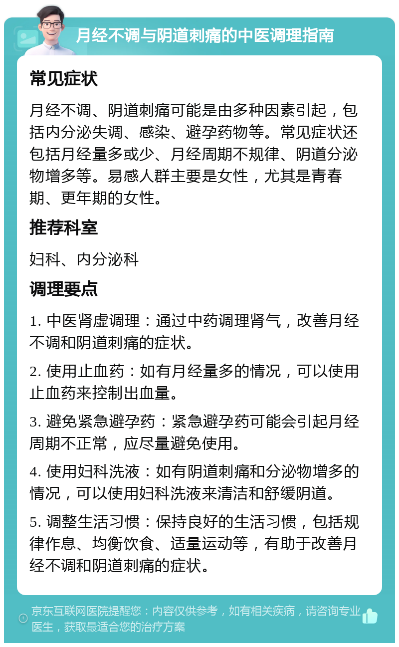 月经不调与阴道刺痛的中医调理指南 常见症状 月经不调、阴道刺痛可能是由多种因素引起，包括内分泌失调、感染、避孕药物等。常见症状还包括月经量多或少、月经周期不规律、阴道分泌物增多等。易感人群主要是女性，尤其是青春期、更年期的女性。 推荐科室 妇科、内分泌科 调理要点 1. 中医肾虚调理：通过中药调理肾气，改善月经不调和阴道刺痛的症状。 2. 使用止血药：如有月经量多的情况，可以使用止血药来控制出血量。 3. 避免紧急避孕药：紧急避孕药可能会引起月经周期不正常，应尽量避免使用。 4. 使用妇科洗液：如有阴道刺痛和分泌物增多的情况，可以使用妇科洗液来清洁和舒缓阴道。 5. 调整生活习惯：保持良好的生活习惯，包括规律作息、均衡饮食、适量运动等，有助于改善月经不调和阴道刺痛的症状。