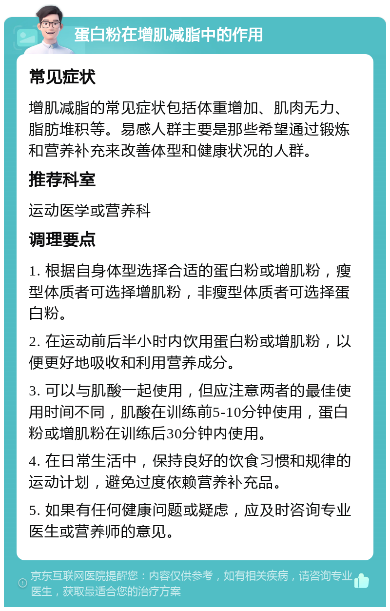 蛋白粉在增肌减脂中的作用 常见症状 增肌减脂的常见症状包括体重增加、肌肉无力、脂肪堆积等。易感人群主要是那些希望通过锻炼和营养补充来改善体型和健康状况的人群。 推荐科室 运动医学或营养科 调理要点 1. 根据自身体型选择合适的蛋白粉或增肌粉，瘦型体质者可选择增肌粉，非瘦型体质者可选择蛋白粉。 2. 在运动前后半小时内饮用蛋白粉或增肌粉，以便更好地吸收和利用营养成分。 3. 可以与肌酸一起使用，但应注意两者的最佳使用时间不同，肌酸在训练前5-10分钟使用，蛋白粉或增肌粉在训练后30分钟内使用。 4. 在日常生活中，保持良好的饮食习惯和规律的运动计划，避免过度依赖营养补充品。 5. 如果有任何健康问题或疑虑，应及时咨询专业医生或营养师的意见。