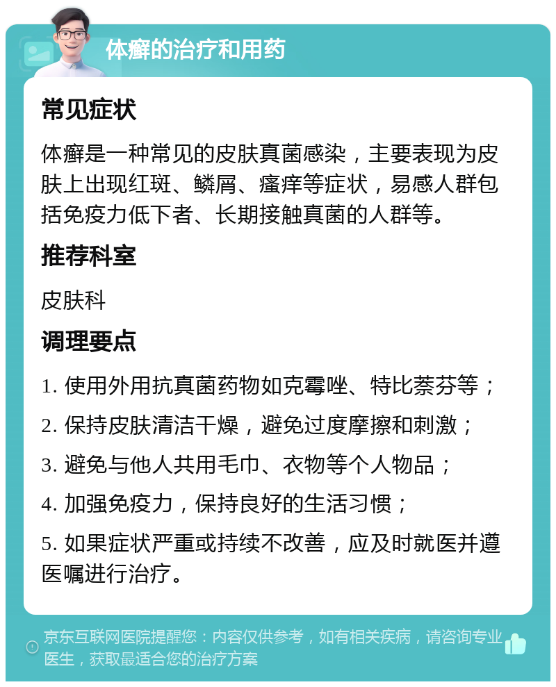 体癣的治疗和用药 常见症状 体癣是一种常见的皮肤真菌感染，主要表现为皮肤上出现红斑、鳞屑、瘙痒等症状，易感人群包括免疫力低下者、长期接触真菌的人群等。 推荐科室 皮肤科 调理要点 1. 使用外用抗真菌药物如克霉唑、特比萘芬等； 2. 保持皮肤清洁干燥，避免过度摩擦和刺激； 3. 避免与他人共用毛巾、衣物等个人物品； 4. 加强免疫力，保持良好的生活习惯； 5. 如果症状严重或持续不改善，应及时就医并遵医嘱进行治疗。