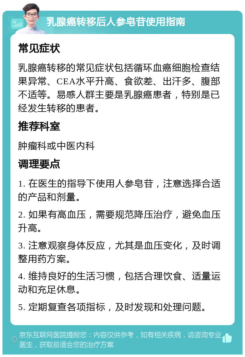 乳腺癌转移后人参皂苷使用指南 常见症状 乳腺癌转移的常见症状包括循环血癌细胞检查结果异常、CEA水平升高、食欲差、出汗多、腹部不适等。易感人群主要是乳腺癌患者，特别是已经发生转移的患者。 推荐科室 肿瘤科或中医内科 调理要点 1. 在医生的指导下使用人参皂苷，注意选择合适的产品和剂量。 2. 如果有高血压，需要规范降压治疗，避免血压升高。 3. 注意观察身体反应，尤其是血压变化，及时调整用药方案。 4. 维持良好的生活习惯，包括合理饮食、适量运动和充足休息。 5. 定期复查各项指标，及时发现和处理问题。