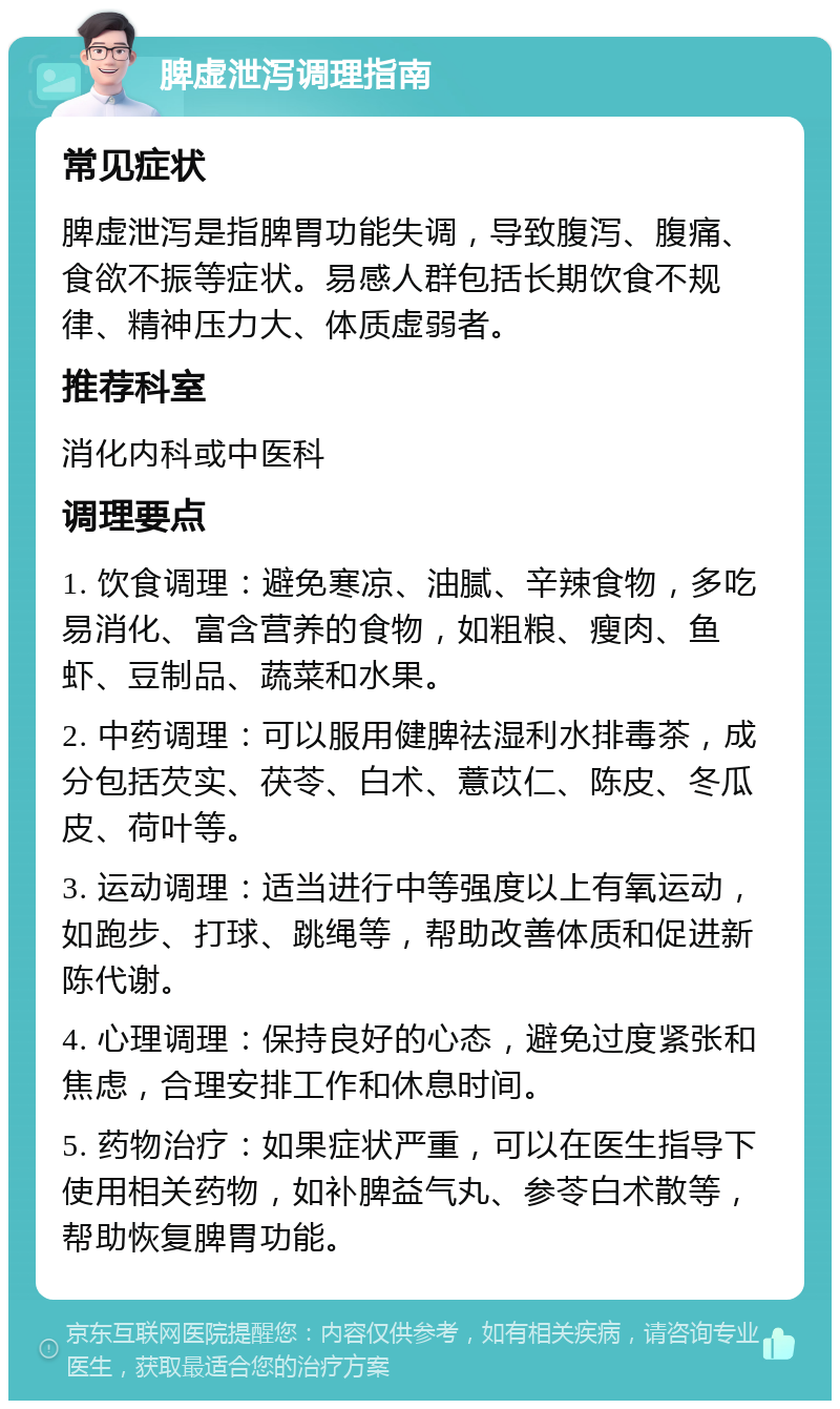 脾虚泄泻调理指南 常见症状 脾虚泄泻是指脾胃功能失调，导致腹泻、腹痛、食欲不振等症状。易感人群包括长期饮食不规律、精神压力大、体质虚弱者。 推荐科室 消化内科或中医科 调理要点 1. 饮食调理：避免寒凉、油腻、辛辣食物，多吃易消化、富含营养的食物，如粗粮、瘦肉、鱼虾、豆制品、蔬菜和水果。 2. 中药调理：可以服用健脾祛湿利水排毒茶，成分包括芡实、茯苓、白术、薏苡仁、陈皮、冬瓜皮、荷叶等。 3. 运动调理：适当进行中等强度以上有氧运动，如跑步、打球、跳绳等，帮助改善体质和促进新陈代谢。 4. 心理调理：保持良好的心态，避免过度紧张和焦虑，合理安排工作和休息时间。 5. 药物治疗：如果症状严重，可以在医生指导下使用相关药物，如补脾益气丸、参苓白术散等，帮助恢复脾胃功能。