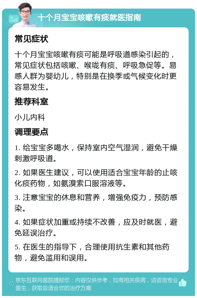 十个月宝宝咳嗽有痰就医指南 常见症状 十个月宝宝咳嗽有痰可能是呼吸道感染引起的，常见症状包括咳嗽、喉咙有痰、呼吸急促等。易感人群为婴幼儿，特别是在换季或气候变化时更容易发生。 推荐科室 小儿内科 调理要点 1. 给宝宝多喝水，保持室内空气湿润，避免干燥刺激呼吸道。 2. 如果医生建议，可以使用适合宝宝年龄的止咳化痰药物，如氨溴索口服溶液等。 3. 注意宝宝的休息和营养，增强免疫力，预防感染。 4. 如果症状加重或持续不改善，应及时就医，避免延误治疗。 5. 在医生的指导下，合理使用抗生素和其他药物，避免滥用和误用。