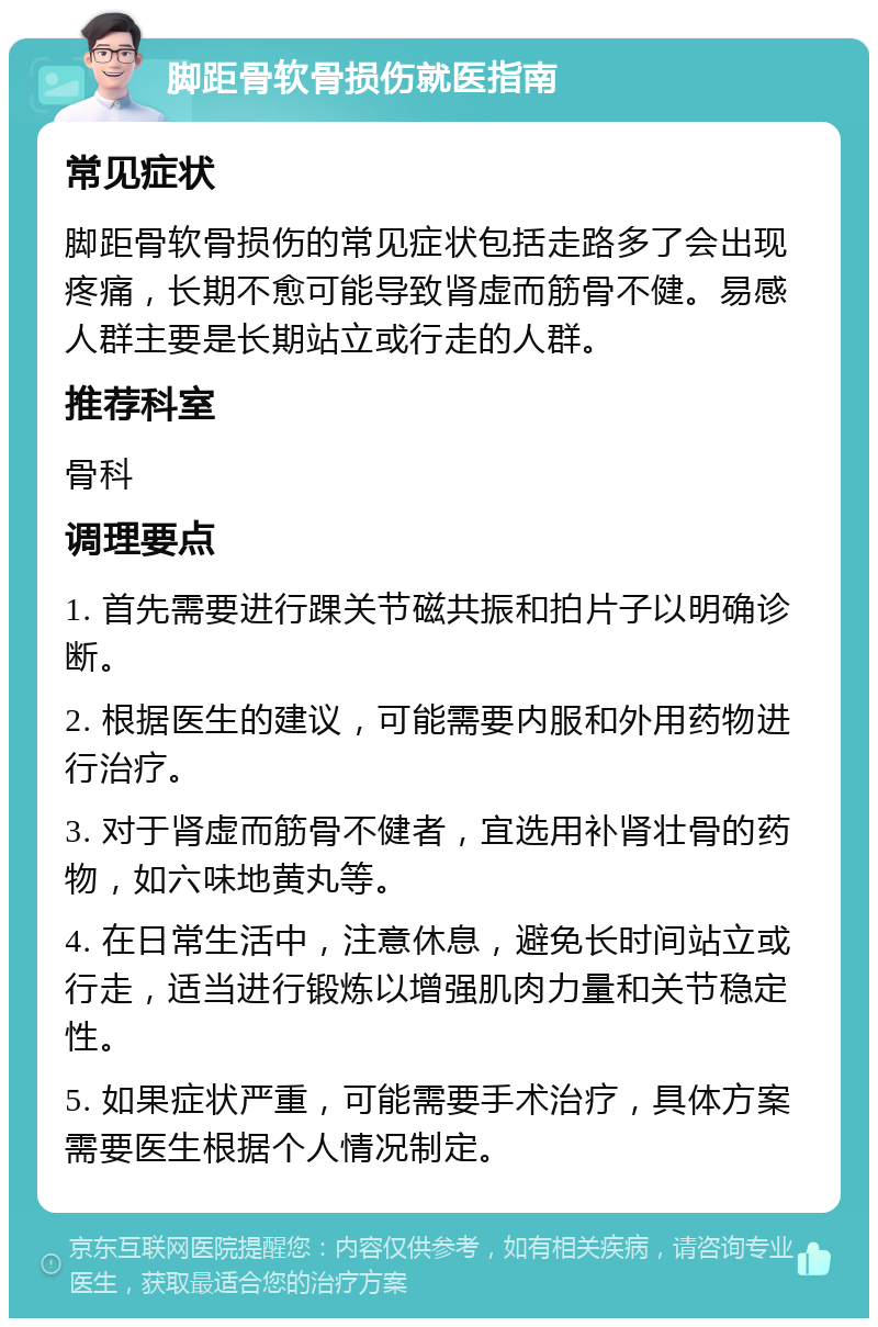 脚距骨软骨损伤就医指南 常见症状 脚距骨软骨损伤的常见症状包括走路多了会出现疼痛，长期不愈可能导致肾虚而筋骨不健。易感人群主要是长期站立或行走的人群。 推荐科室 骨科 调理要点 1. 首先需要进行踝关节磁共振和拍片子以明确诊断。 2. 根据医生的建议，可能需要内服和外用药物进行治疗。 3. 对于肾虚而筋骨不健者，宜选用补肾壮骨的药物，如六味地黄丸等。 4. 在日常生活中，注意休息，避免长时间站立或行走，适当进行锻炼以增强肌肉力量和关节稳定性。 5. 如果症状严重，可能需要手术治疗，具体方案需要医生根据个人情况制定。