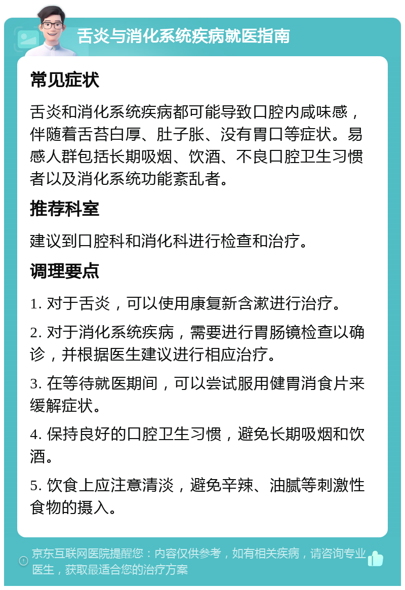 舌炎与消化系统疾病就医指南 常见症状 舌炎和消化系统疾病都可能导致口腔内咸味感，伴随着舌苔白厚、肚子胀、没有胃口等症状。易感人群包括长期吸烟、饮酒、不良口腔卫生习惯者以及消化系统功能紊乱者。 推荐科室 建议到口腔科和消化科进行检查和治疗。 调理要点 1. 对于舌炎，可以使用康复新含漱进行治疗。 2. 对于消化系统疾病，需要进行胃肠镜检查以确诊，并根据医生建议进行相应治疗。 3. 在等待就医期间，可以尝试服用健胃消食片来缓解症状。 4. 保持良好的口腔卫生习惯，避免长期吸烟和饮酒。 5. 饮食上应注意清淡，避免辛辣、油腻等刺激性食物的摄入。