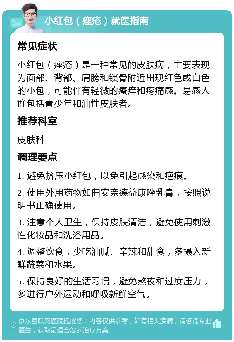 小红包（痤疮）就医指南 常见症状 小红包（痤疮）是一种常见的皮肤病，主要表现为面部、背部、肩膀和锁骨附近出现红色或白色的小包，可能伴有轻微的瘙痒和疼痛感。易感人群包括青少年和油性皮肤者。 推荐科室 皮肤科 调理要点 1. 避免挤压小红包，以免引起感染和疤痕。 2. 使用外用药物如曲安奈德益康唑乳膏，按照说明书正确使用。 3. 注意个人卫生，保持皮肤清洁，避免使用刺激性化妆品和洗浴用品。 4. 调整饮食，少吃油腻、辛辣和甜食，多摄入新鲜蔬菜和水果。 5. 保持良好的生活习惯，避免熬夜和过度压力，多进行户外运动和呼吸新鲜空气。