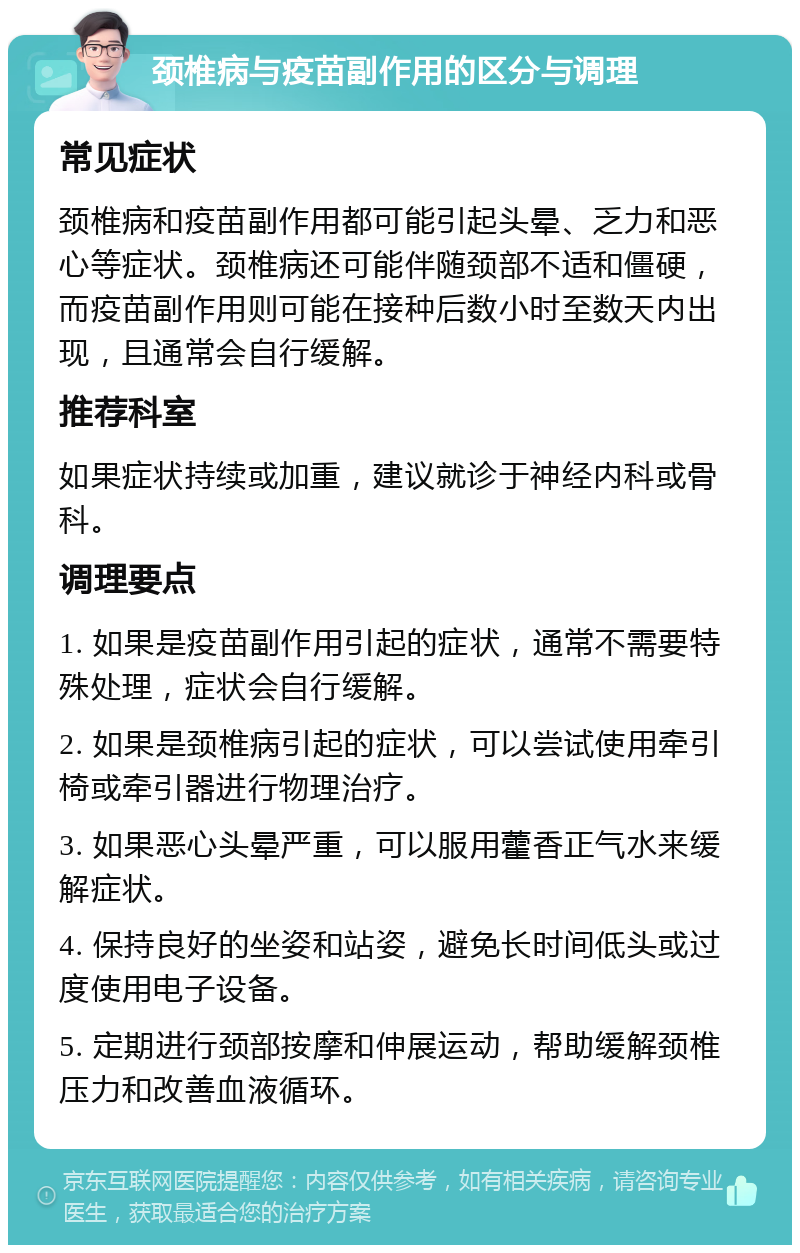 颈椎病与疫苗副作用的区分与调理 常见症状 颈椎病和疫苗副作用都可能引起头晕、乏力和恶心等症状。颈椎病还可能伴随颈部不适和僵硬，而疫苗副作用则可能在接种后数小时至数天内出现，且通常会自行缓解。 推荐科室 如果症状持续或加重，建议就诊于神经内科或骨科。 调理要点 1. 如果是疫苗副作用引起的症状，通常不需要特殊处理，症状会自行缓解。 2. 如果是颈椎病引起的症状，可以尝试使用牵引椅或牵引器进行物理治疗。 3. 如果恶心头晕严重，可以服用藿香正气水来缓解症状。 4. 保持良好的坐姿和站姿，避免长时间低头或过度使用电子设备。 5. 定期进行颈部按摩和伸展运动，帮助缓解颈椎压力和改善血液循环。