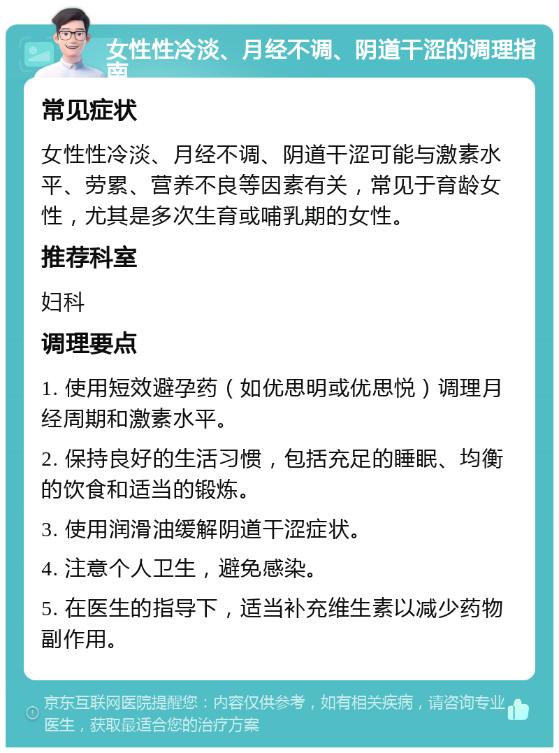 女性性冷淡、月经不调、阴道干涩的调理指南 常见症状 女性性冷淡、月经不调、阴道干涩可能与激素水平、劳累、营养不良等因素有关，常见于育龄女性，尤其是多次生育或哺乳期的女性。 推荐科室 妇科 调理要点 1. 使用短效避孕药（如优思明或优思悦）调理月经周期和激素水平。 2. 保持良好的生活习惯，包括充足的睡眠、均衡的饮食和适当的锻炼。 3. 使用润滑油缓解阴道干涩症状。 4. 注意个人卫生，避免感染。 5. 在医生的指导下，适当补充维生素以减少药物副作用。