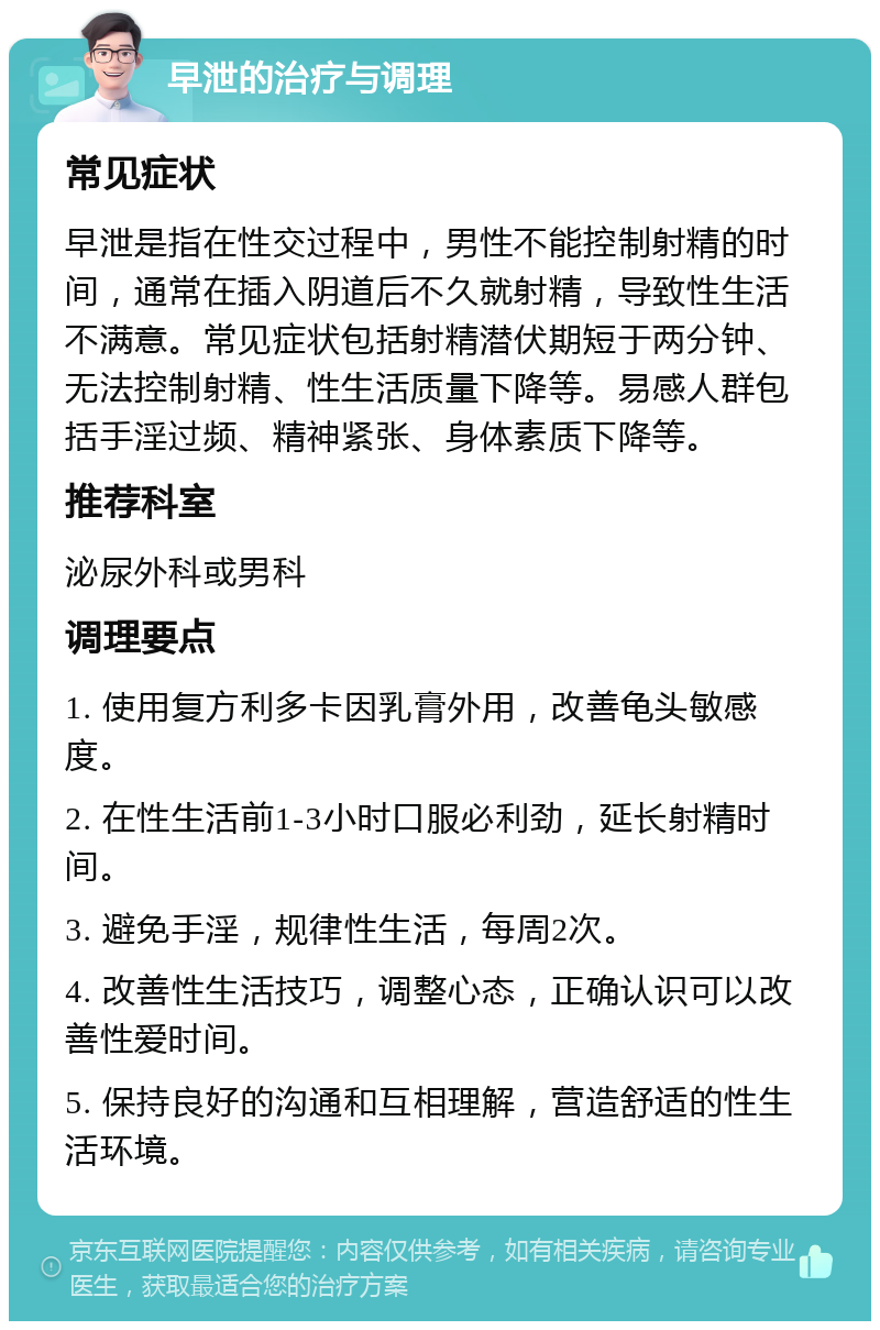 早泄的治疗与调理 常见症状 早泄是指在性交过程中，男性不能控制射精的时间，通常在插入阴道后不久就射精，导致性生活不满意。常见症状包括射精潜伏期短于两分钟、无法控制射精、性生活质量下降等。易感人群包括手淫过频、精神紧张、身体素质下降等。 推荐科室 泌尿外科或男科 调理要点 1. 使用复方利多卡因乳膏外用，改善龟头敏感度。 2. 在性生活前1-3小时口服必利劲，延长射精时间。 3. 避免手淫，规律性生活，每周2次。 4. 改善性生活技巧，调整心态，正确认识可以改善性爱时间。 5. 保持良好的沟通和互相理解，营造舒适的性生活环境。