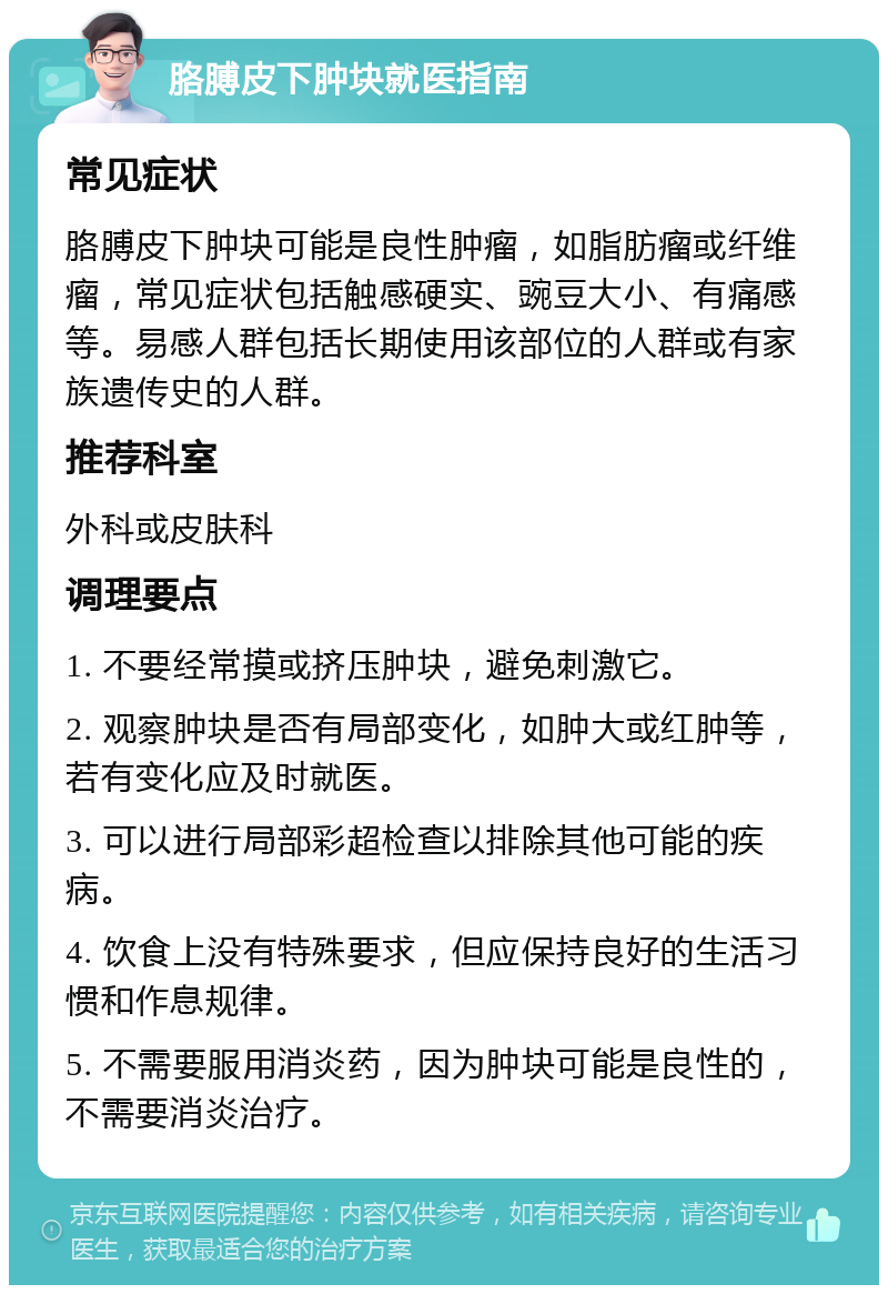 胳膊皮下肿块就医指南 常见症状 胳膊皮下肿块可能是良性肿瘤，如脂肪瘤或纤维瘤，常见症状包括触感硬实、豌豆大小、有痛感等。易感人群包括长期使用该部位的人群或有家族遗传史的人群。 推荐科室 外科或皮肤科 调理要点 1. 不要经常摸或挤压肿块，避免刺激它。 2. 观察肿块是否有局部变化，如肿大或红肿等，若有变化应及时就医。 3. 可以进行局部彩超检查以排除其他可能的疾病。 4. 饮食上没有特殊要求，但应保持良好的生活习惯和作息规律。 5. 不需要服用消炎药，因为肿块可能是良性的，不需要消炎治疗。