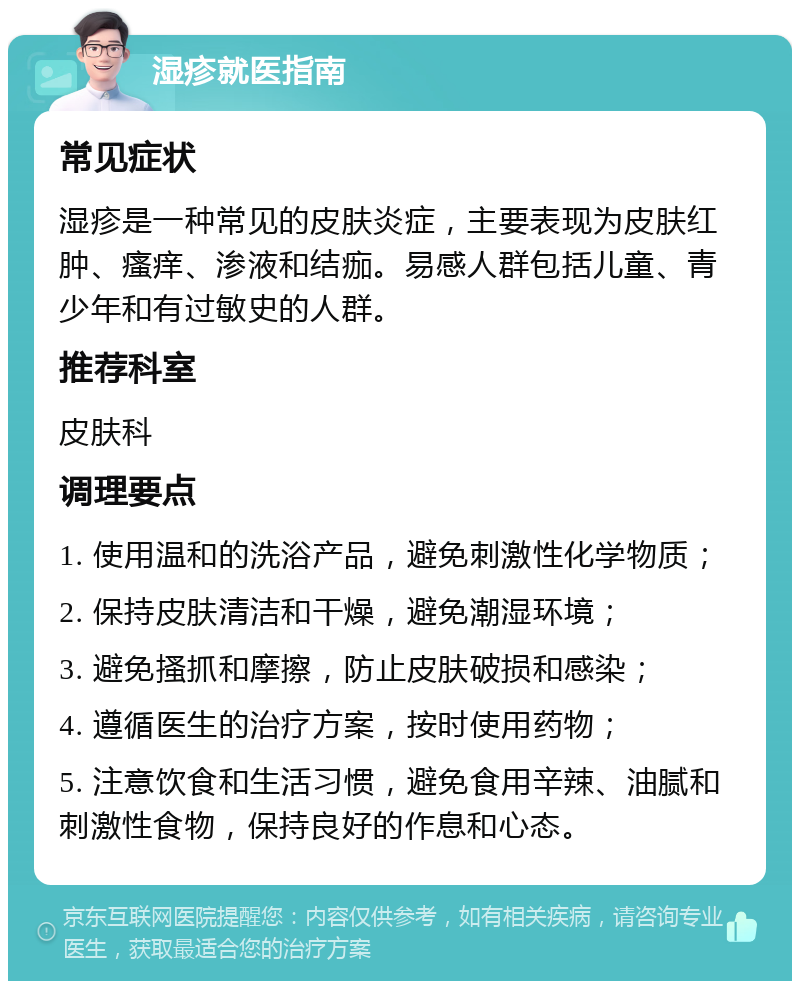 湿疹就医指南 常见症状 湿疹是一种常见的皮肤炎症，主要表现为皮肤红肿、瘙痒、渗液和结痂。易感人群包括儿童、青少年和有过敏史的人群。 推荐科室 皮肤科 调理要点 1. 使用温和的洗浴产品，避免刺激性化学物质； 2. 保持皮肤清洁和干燥，避免潮湿环境； 3. 避免搔抓和摩擦，防止皮肤破损和感染； 4. 遵循医生的治疗方案，按时使用药物； 5. 注意饮食和生活习惯，避免食用辛辣、油腻和刺激性食物，保持良好的作息和心态。