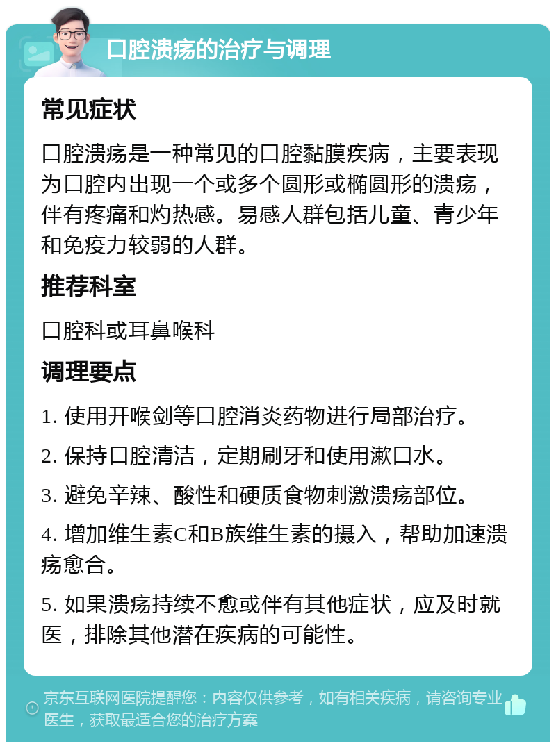 口腔溃疡的治疗与调理 常见症状 口腔溃疡是一种常见的口腔黏膜疾病，主要表现为口腔内出现一个或多个圆形或椭圆形的溃疡，伴有疼痛和灼热感。易感人群包括儿童、青少年和免疫力较弱的人群。 推荐科室 口腔科或耳鼻喉科 调理要点 1. 使用开喉剑等口腔消炎药物进行局部治疗。 2. 保持口腔清洁，定期刷牙和使用漱口水。 3. 避免辛辣、酸性和硬质食物刺激溃疡部位。 4. 增加维生素C和B族维生素的摄入，帮助加速溃疡愈合。 5. 如果溃疡持续不愈或伴有其他症状，应及时就医，排除其他潜在疾病的可能性。