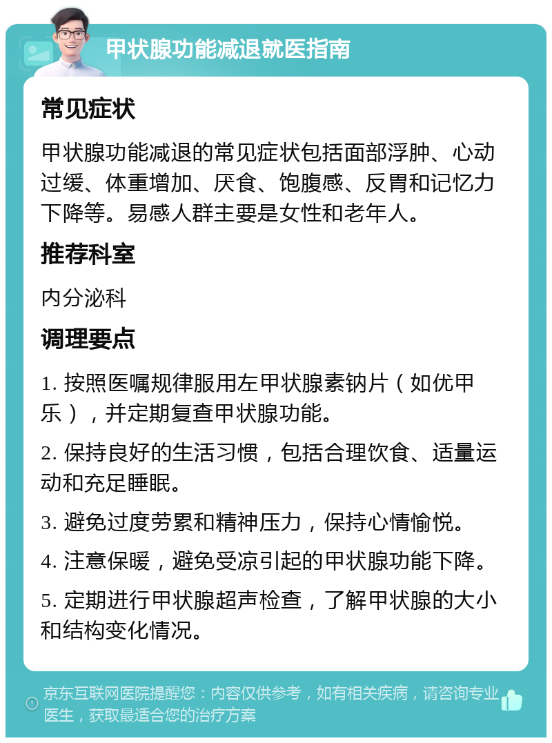 甲状腺功能减退就医指南 常见症状 甲状腺功能减退的常见症状包括面部浮肿、心动过缓、体重增加、厌食、饱腹感、反胃和记忆力下降等。易感人群主要是女性和老年人。 推荐科室 内分泌科 调理要点 1. 按照医嘱规律服用左甲状腺素钠片（如优甲乐），并定期复查甲状腺功能。 2. 保持良好的生活习惯，包括合理饮食、适量运动和充足睡眠。 3. 避免过度劳累和精神压力，保持心情愉悦。 4. 注意保暖，避免受凉引起的甲状腺功能下降。 5. 定期进行甲状腺超声检查，了解甲状腺的大小和结构变化情况。