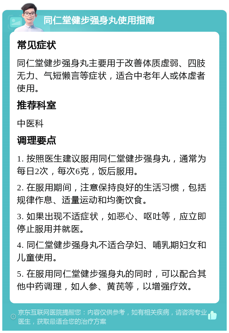 同仁堂健步强身丸使用指南 常见症状 同仁堂健步强身丸主要用于改善体质虚弱、四肢无力、气短懒言等症状，适合中老年人或体虚者使用。 推荐科室 中医科 调理要点 1. 按照医生建议服用同仁堂健步强身丸，通常为每日2次，每次6克，饭后服用。 2. 在服用期间，注意保持良好的生活习惯，包括规律作息、适量运动和均衡饮食。 3. 如果出现不适症状，如恶心、呕吐等，应立即停止服用并就医。 4. 同仁堂健步强身丸不适合孕妇、哺乳期妇女和儿童使用。 5. 在服用同仁堂健步强身丸的同时，可以配合其他中药调理，如人参、黄芪等，以增强疗效。