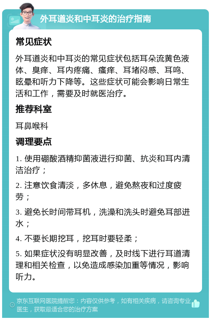 外耳道炎和中耳炎的治疗指南 常见症状 外耳道炎和中耳炎的常见症状包括耳朵流黄色液体、臭痒、耳内疼痛、瘙痒、耳堵闷感、耳鸣、眩晕和听力下降等。这些症状可能会影响日常生活和工作，需要及时就医治疗。 推荐科室 耳鼻喉科 调理要点 1. 使用硼酸酒精抑菌液进行抑菌、抗炎和耳内清洁治疗； 2. 注意饮食清淡，多休息，避免熬夜和过度疲劳； 3. 避免长时间带耳机，洗澡和洗头时避免耳部进水； 4. 不要长期挖耳，挖耳时要轻柔； 5. 如果症状没有明显改善，及时线下进行耳道清理和相关检查，以免造成感染加重等情况，影响听力。