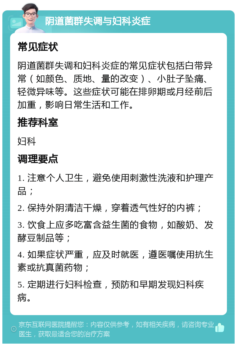 阴道菌群失调与妇科炎症 常见症状 阴道菌群失调和妇科炎症的常见症状包括白带异常（如颜色、质地、量的改变）、小肚子坠痛、轻微异味等。这些症状可能在排卵期或月经前后加重，影响日常生活和工作。 推荐科室 妇科 调理要点 1. 注意个人卫生，避免使用刺激性洗液和护理产品； 2. 保持外阴清洁干燥，穿着透气性好的内裤； 3. 饮食上应多吃富含益生菌的食物，如酸奶、发酵豆制品等； 4. 如果症状严重，应及时就医，遵医嘱使用抗生素或抗真菌药物； 5. 定期进行妇科检查，预防和早期发现妇科疾病。