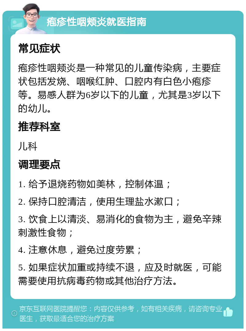 疱疹性咽颊炎就医指南 常见症状 疱疹性咽颊炎是一种常见的儿童传染病，主要症状包括发烧、咽喉红肿、口腔内有白色小疱疹等。易感人群为6岁以下的儿童，尤其是3岁以下的幼儿。 推荐科室 儿科 调理要点 1. 给予退烧药物如美林，控制体温； 2. 保持口腔清洁，使用生理盐水漱口； 3. 饮食上以清淡、易消化的食物为主，避免辛辣刺激性食物； 4. 注意休息，避免过度劳累； 5. 如果症状加重或持续不退，应及时就医，可能需要使用抗病毒药物或其他治疗方法。