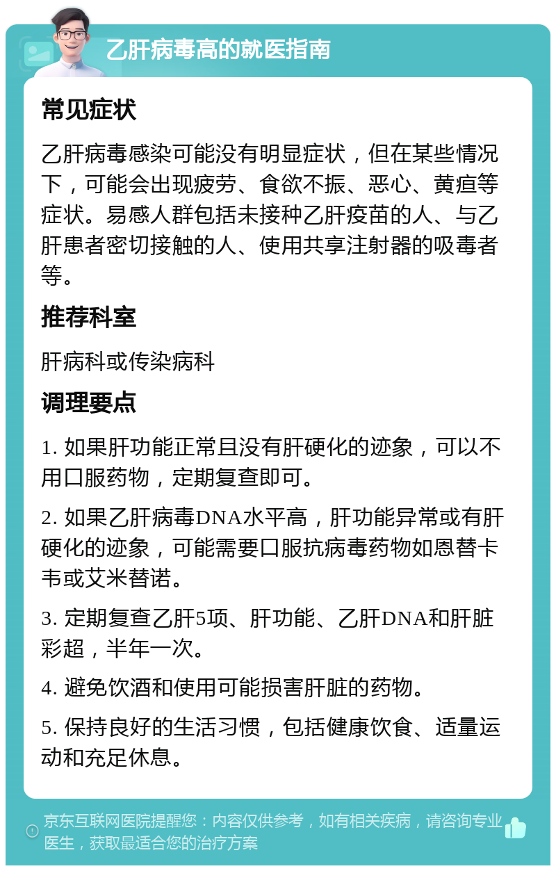 乙肝病毒高的就医指南 常见症状 乙肝病毒感染可能没有明显症状，但在某些情况下，可能会出现疲劳、食欲不振、恶心、黄疸等症状。易感人群包括未接种乙肝疫苗的人、与乙肝患者密切接触的人、使用共享注射器的吸毒者等。 推荐科室 肝病科或传染病科 调理要点 1. 如果肝功能正常且没有肝硬化的迹象，可以不用口服药物，定期复查即可。 2. 如果乙肝病毒DNA水平高，肝功能异常或有肝硬化的迹象，可能需要口服抗病毒药物如恩替卡韦或艾米替诺。 3. 定期复查乙肝5项、肝功能、乙肝DNA和肝脏彩超，半年一次。 4. 避免饮酒和使用可能损害肝脏的药物。 5. 保持良好的生活习惯，包括健康饮食、适量运动和充足休息。