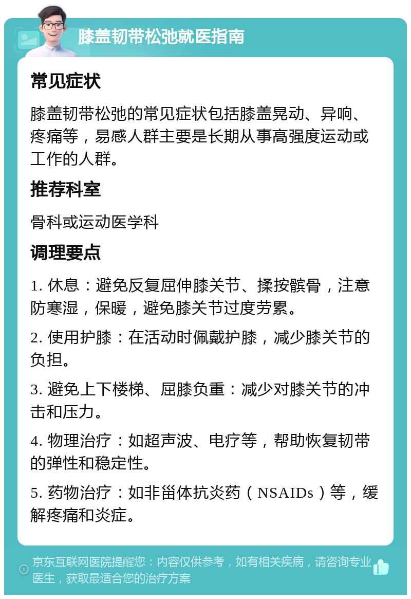 膝盖韧带松弛就医指南 常见症状 膝盖韧带松弛的常见症状包括膝盖晃动、异响、疼痛等，易感人群主要是长期从事高强度运动或工作的人群。 推荐科室 骨科或运动医学科 调理要点 1. 休息：避免反复屈伸膝关节、揉按髌骨，注意防寒湿，保暖，避免膝关节过度劳累。 2. 使用护膝：在活动时佩戴护膝，减少膝关节的负担。 3. 避免上下楼梯、屈膝负重：减少对膝关节的冲击和压力。 4. 物理治疗：如超声波、电疗等，帮助恢复韧带的弹性和稳定性。 5. 药物治疗：如非甾体抗炎药（NSAIDs）等，缓解疼痛和炎症。