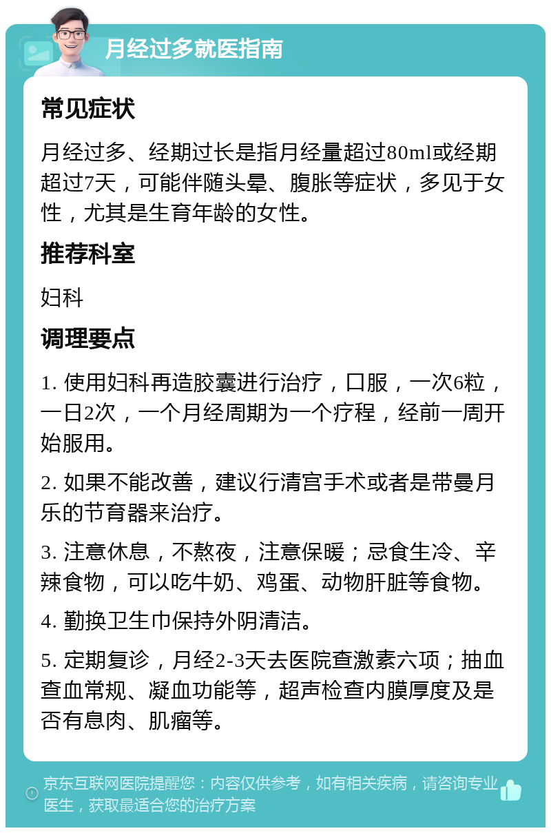 月经过多就医指南 常见症状 月经过多、经期过长是指月经量超过80ml或经期超过7天，可能伴随头晕、腹胀等症状，多见于女性，尤其是生育年龄的女性。 推荐科室 妇科 调理要点 1. 使用妇科再造胶囊进行治疗，口服，一次6粒，一日2次，一个月经周期为一个疗程，经前一周开始服用。 2. 如果不能改善，建议行清宫手术或者是带曼月乐的节育器来治疗。 3. 注意休息，不熬夜，注意保暖；忌食生冷、辛辣食物，可以吃牛奶、鸡蛋、动物肝脏等食物。 4. 勤换卫生巾保持外阴清洁。 5. 定期复诊，月经2-3天去医院查激素六项；抽血查血常规、凝血功能等，超声检查内膜厚度及是否有息肉、肌瘤等。