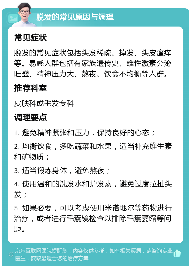 脱发的常见原因与调理 常见症状 脱发的常见症状包括头发稀疏、掉发、头皮瘙痒等。易感人群包括有家族遗传史、雄性激素分泌旺盛、精神压力大、熬夜、饮食不均衡等人群。 推荐科室 皮肤科或毛发专科 调理要点 1. 避免精神紧张和压力，保持良好的心态； 2. 均衡饮食，多吃蔬菜和水果，适当补充维生素和矿物质； 3. 适当锻炼身体，避免熬夜； 4. 使用温和的洗发水和护发素，避免过度拉扯头发； 5. 如果必要，可以考虑使用米诺地尔等药物进行治疗，或者进行毛囊镜检查以排除毛囊萎缩等问题。