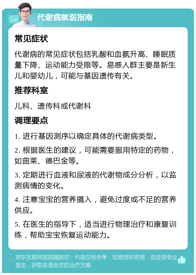 代谢病就医指南 常见症状 代谢病的常见症状包括乳酸和血氨升高、睡眠质量下降、运动能力受限等。易感人群主要是新生儿和婴幼儿，可能与基因遗传有关。 推荐科室 儿科、遗传科或代谢科 调理要点 1. 进行基因测序以确定具体的代谢病类型。 2. 根据医生的建议，可能需要服用特定的药物，如曲莱、德巴金等。 3. 定期进行血液和尿液的代谢物成分分析，以监测病情的变化。 4. 注意宝宝的营养摄入，避免过度或不足的营养供应。 5. 在医生的指导下，适当进行物理治疗和康复训练，帮助宝宝恢复运动能力。