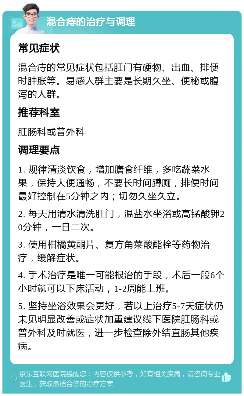 混合痔的治疗与调理 常见症状 混合痔的常见症状包括肛门有硬物、出血、排便时肿胀等。易感人群主要是长期久坐、便秘或腹泻的人群。 推荐科室 肛肠科或普外科 调理要点 1. 规律清淡饮食，增加膳食纤维，多吃蔬菜水果，保持大便通畅，不要长时间蹲厕，排便时间最好控制在5分钟之内；切勿久坐久立。 2. 每天用清水清洗肛门，温盐水坐浴或高锰酸钾20分钟，一日二次。 3. 使用柑橘黄酮片、复方角菜酸酯栓等药物治疗，缓解症状。 4. 手术治疗是唯一可能根治的手段，术后一般6个小时就可以下床活动，1-2周能上班。 5. 坚持坐浴效果会更好，若以上治疗5-7天症状仍未见明显改善或症状加重建议线下医院肛肠科或普外科及时就医，进一步检查除外结直肠其他疾病。