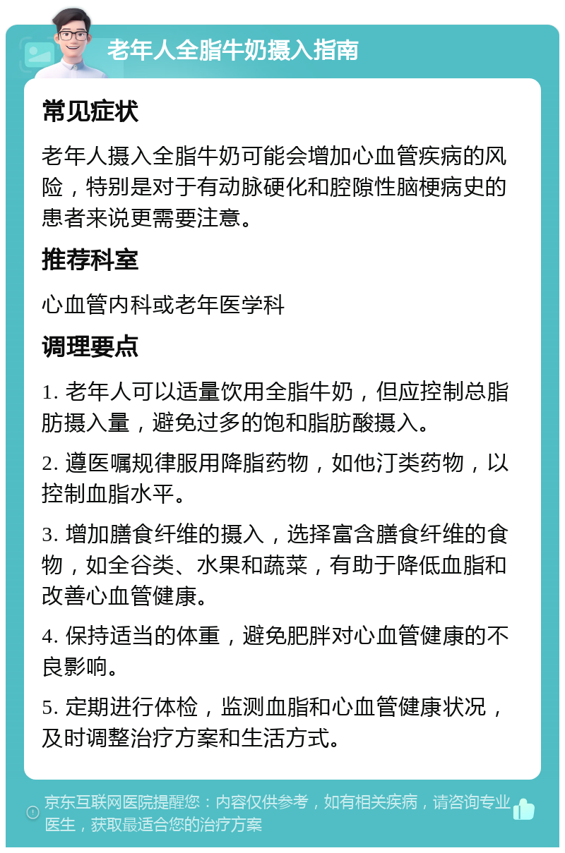 老年人全脂牛奶摄入指南 常见症状 老年人摄入全脂牛奶可能会增加心血管疾病的风险，特别是对于有动脉硬化和腔隙性脑梗病史的患者来说更需要注意。 推荐科室 心血管内科或老年医学科 调理要点 1. 老年人可以适量饮用全脂牛奶，但应控制总脂肪摄入量，避免过多的饱和脂肪酸摄入。 2. 遵医嘱规律服用降脂药物，如他汀类药物，以控制血脂水平。 3. 增加膳食纤维的摄入，选择富含膳食纤维的食物，如全谷类、水果和蔬菜，有助于降低血脂和改善心血管健康。 4. 保持适当的体重，避免肥胖对心血管健康的不良影响。 5. 定期进行体检，监测血脂和心血管健康状况，及时调整治疗方案和生活方式。