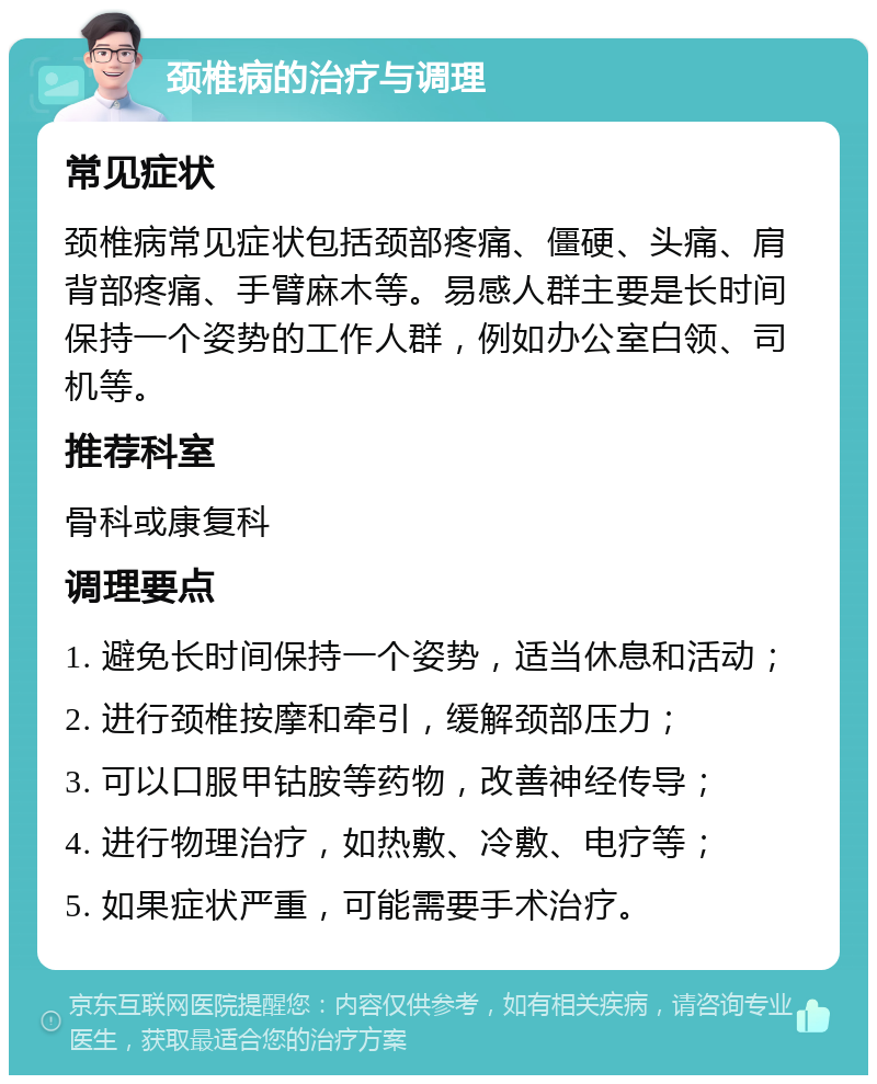 颈椎病的治疗与调理 常见症状 颈椎病常见症状包括颈部疼痛、僵硬、头痛、肩背部疼痛、手臂麻木等。易感人群主要是长时间保持一个姿势的工作人群，例如办公室白领、司机等。 推荐科室 骨科或康复科 调理要点 1. 避免长时间保持一个姿势，适当休息和活动； 2. 进行颈椎按摩和牵引，缓解颈部压力； 3. 可以口服甲钴胺等药物，改善神经传导； 4. 进行物理治疗，如热敷、冷敷、电疗等； 5. 如果症状严重，可能需要手术治疗。