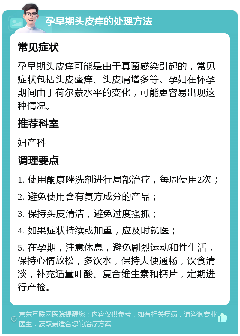 孕早期头皮痒的处理方法 常见症状 孕早期头皮痒可能是由于真菌感染引起的，常见症状包括头皮瘙痒、头皮屑增多等。孕妇在怀孕期间由于荷尔蒙水平的变化，可能更容易出现这种情况。 推荐科室 妇产科 调理要点 1. 使用酮康唑洗剂进行局部治疗，每周使用2次； 2. 避免使用含有复方成分的产品； 3. 保持头皮清洁，避免过度搔抓； 4. 如果症状持续或加重，应及时就医； 5. 在孕期，注意休息，避免剧烈运动和性生活，保持心情放松，多饮水，保持大便通畅，饮食清淡，补充适量叶酸、复合维生素和钙片，定期进行产检。