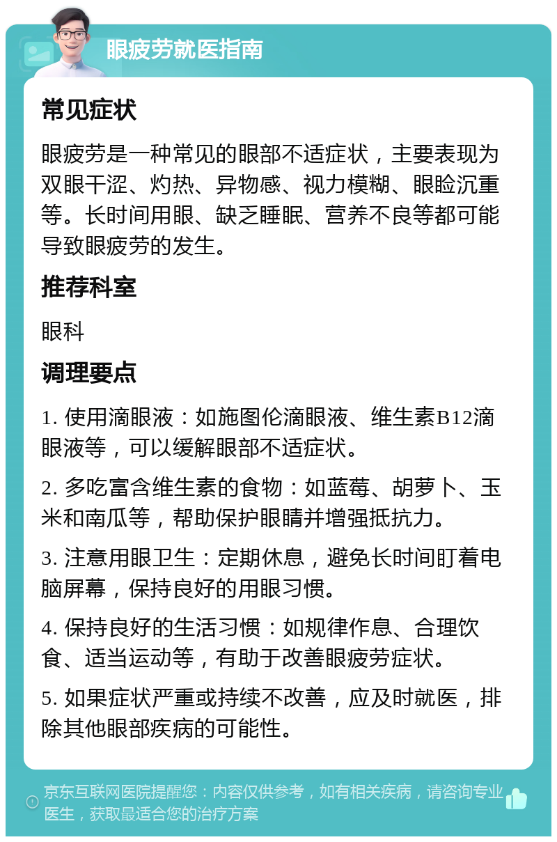 眼疲劳就医指南 常见症状 眼疲劳是一种常见的眼部不适症状，主要表现为双眼干涩、灼热、异物感、视力模糊、眼睑沉重等。长时间用眼、缺乏睡眠、营养不良等都可能导致眼疲劳的发生。 推荐科室 眼科 调理要点 1. 使用滴眼液：如施图伦滴眼液、维生素B12滴眼液等，可以缓解眼部不适症状。 2. 多吃富含维生素的食物：如蓝莓、胡萝卜、玉米和南瓜等，帮助保护眼睛并增强抵抗力。 3. 注意用眼卫生：定期休息，避免长时间盯着电脑屏幕，保持良好的用眼习惯。 4. 保持良好的生活习惯：如规律作息、合理饮食、适当运动等，有助于改善眼疲劳症状。 5. 如果症状严重或持续不改善，应及时就医，排除其他眼部疾病的可能性。