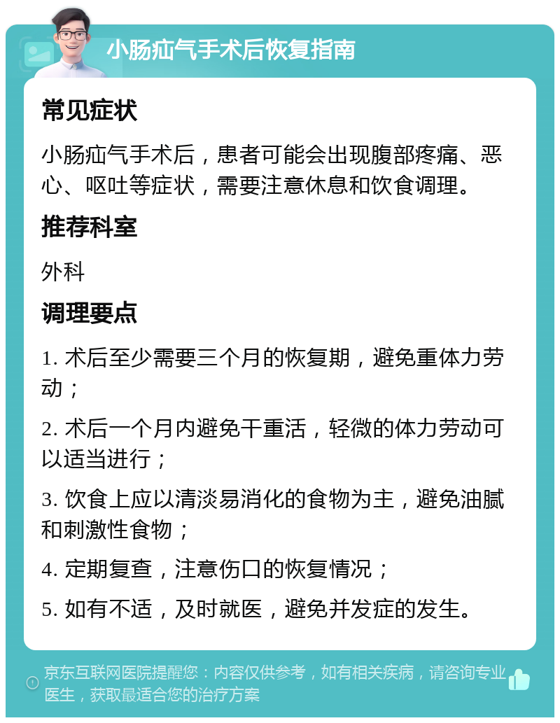 小肠疝气手术后恢复指南 常见症状 小肠疝气手术后，患者可能会出现腹部疼痛、恶心、呕吐等症状，需要注意休息和饮食调理。 推荐科室 外科 调理要点 1. 术后至少需要三个月的恢复期，避免重体力劳动； 2. 术后一个月内避免干重活，轻微的体力劳动可以适当进行； 3. 饮食上应以清淡易消化的食物为主，避免油腻和刺激性食物； 4. 定期复查，注意伤口的恢复情况； 5. 如有不适，及时就医，避免并发症的发生。