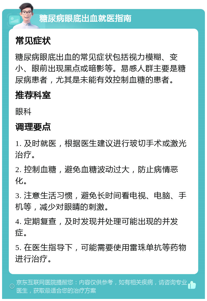 糖尿病眼底出血就医指南 常见症状 糖尿病眼底出血的常见症状包括视力模糊、变小、眼前出现黑点或暗影等。易感人群主要是糖尿病患者，尤其是未能有效控制血糖的患者。 推荐科室 眼科 调理要点 1. 及时就医，根据医生建议进行玻切手术或激光治疗。 2. 控制血糖，避免血糖波动过大，防止病情恶化。 3. 注意生活习惯，避免长时间看电视、电脑、手机等，减少对眼睛的刺激。 4. 定期复查，及时发现并处理可能出现的并发症。 5. 在医生指导下，可能需要使用雷珠单抗等药物进行治疗。