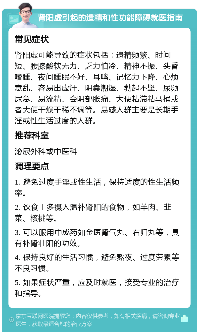 肾阳虚引起的遗精和性功能障碍就医指南 常见症状 肾阳虚可能导致的症状包括：遗精频繁、时间短、腰膝酸软无力、乏力怕冷、精神不振、头昏嗜睡、夜间睡眠不好、耳鸣、记忆力下降、心烦意乱、容易出虚汗、阴囊潮湿、勃起不坚、尿频尿急、易流精、会阴部胀痛、大便粘滞粘马桶或者大便干燥干稀不调等。易感人群主要是长期手淫或性生活过度的人群。 推荐科室 泌尿外科或中医科 调理要点 1. 避免过度手淫或性生活，保持适度的性生活频率。 2. 饮食上多摄入温补肾阳的食物，如羊肉、韭菜、核桃等。 3. 可以服用中成药如金匮肾气丸、右归丸等，具有补肾壮阳的功效。 4. 保持良好的生活习惯，避免熬夜、过度劳累等不良习惯。 5. 如果症状严重，应及时就医，接受专业的治疗和指导。