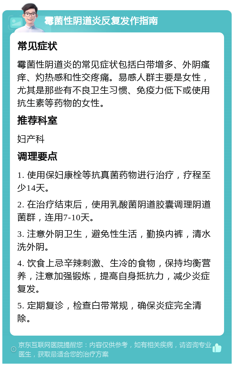 霉菌性阴道炎反复发作指南 常见症状 霉菌性阴道炎的常见症状包括白带增多、外阴瘙痒、灼热感和性交疼痛。易感人群主要是女性，尤其是那些有不良卫生习惯、免疫力低下或使用抗生素等药物的女性。 推荐科室 妇产科 调理要点 1. 使用保妇康栓等抗真菌药物进行治疗，疗程至少14天。 2. 在治疗结束后，使用乳酸菌阴道胶囊调理阴道菌群，连用7-10天。 3. 注意外阴卫生，避免性生活，勤换内裤，清水洗外阴。 4. 饮食上忌辛辣刺激、生冷的食物，保持均衡营养，注意加强锻炼，提高自身抵抗力，减少炎症复发。 5. 定期复诊，检查白带常规，确保炎症完全清除。