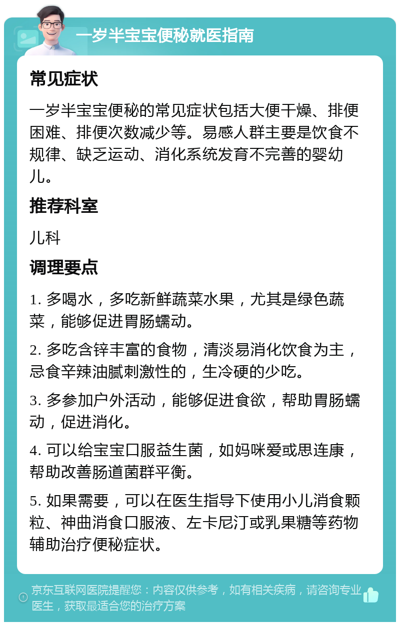 一岁半宝宝便秘就医指南 常见症状 一岁半宝宝便秘的常见症状包括大便干燥、排便困难、排便次数减少等。易感人群主要是饮食不规律、缺乏运动、消化系统发育不完善的婴幼儿。 推荐科室 儿科 调理要点 1. 多喝水，多吃新鲜蔬菜水果，尤其是绿色蔬菜，能够促进胃肠蠕动。 2. 多吃含锌丰富的食物，清淡易消化饮食为主，忌食辛辣油腻刺激性的，生冷硬的少吃。 3. 多参加户外活动，能够促进食欲，帮助胃肠蠕动，促进消化。 4. 可以给宝宝口服益生菌，如妈咪爱或思连康，帮助改善肠道菌群平衡。 5. 如果需要，可以在医生指导下使用小儿消食颗粒、神曲消食口服液、左卡尼汀或乳果糖等药物辅助治疗便秘症状。