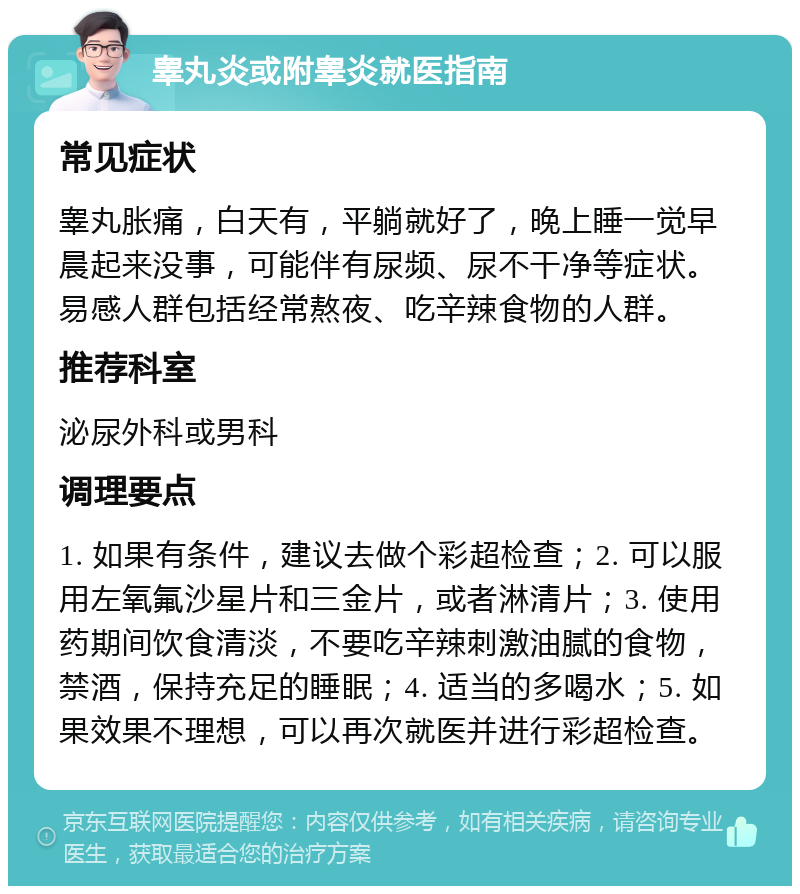 睾丸炎或附睾炎就医指南 常见症状 睾丸胀痛，白天有，平躺就好了，晚上睡一觉早晨起来没事，可能伴有尿频、尿不干净等症状。易感人群包括经常熬夜、吃辛辣食物的人群。 推荐科室 泌尿外科或男科 调理要点 1. 如果有条件，建议去做个彩超检查；2. 可以服用左氧氟沙星片和三金片，或者淋清片；3. 使用药期间饮食清淡，不要吃辛辣刺激油腻的食物，禁酒，保持充足的睡眠；4. 适当的多喝水；5. 如果效果不理想，可以再次就医并进行彩超检查。