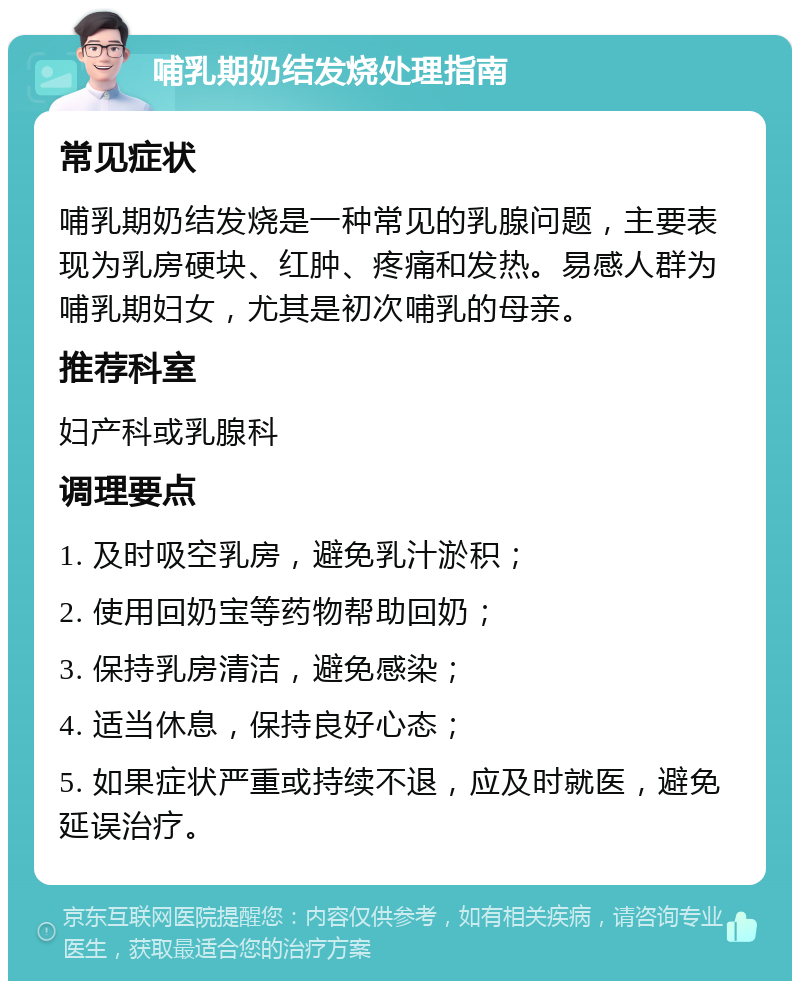 哺乳期奶结发烧处理指南 常见症状 哺乳期奶结发烧是一种常见的乳腺问题，主要表现为乳房硬块、红肿、疼痛和发热。易感人群为哺乳期妇女，尤其是初次哺乳的母亲。 推荐科室 妇产科或乳腺科 调理要点 1. 及时吸空乳房，避免乳汁淤积； 2. 使用回奶宝等药物帮助回奶； 3. 保持乳房清洁，避免感染； 4. 适当休息，保持良好心态； 5. 如果症状严重或持续不退，应及时就医，避免延误治疗。