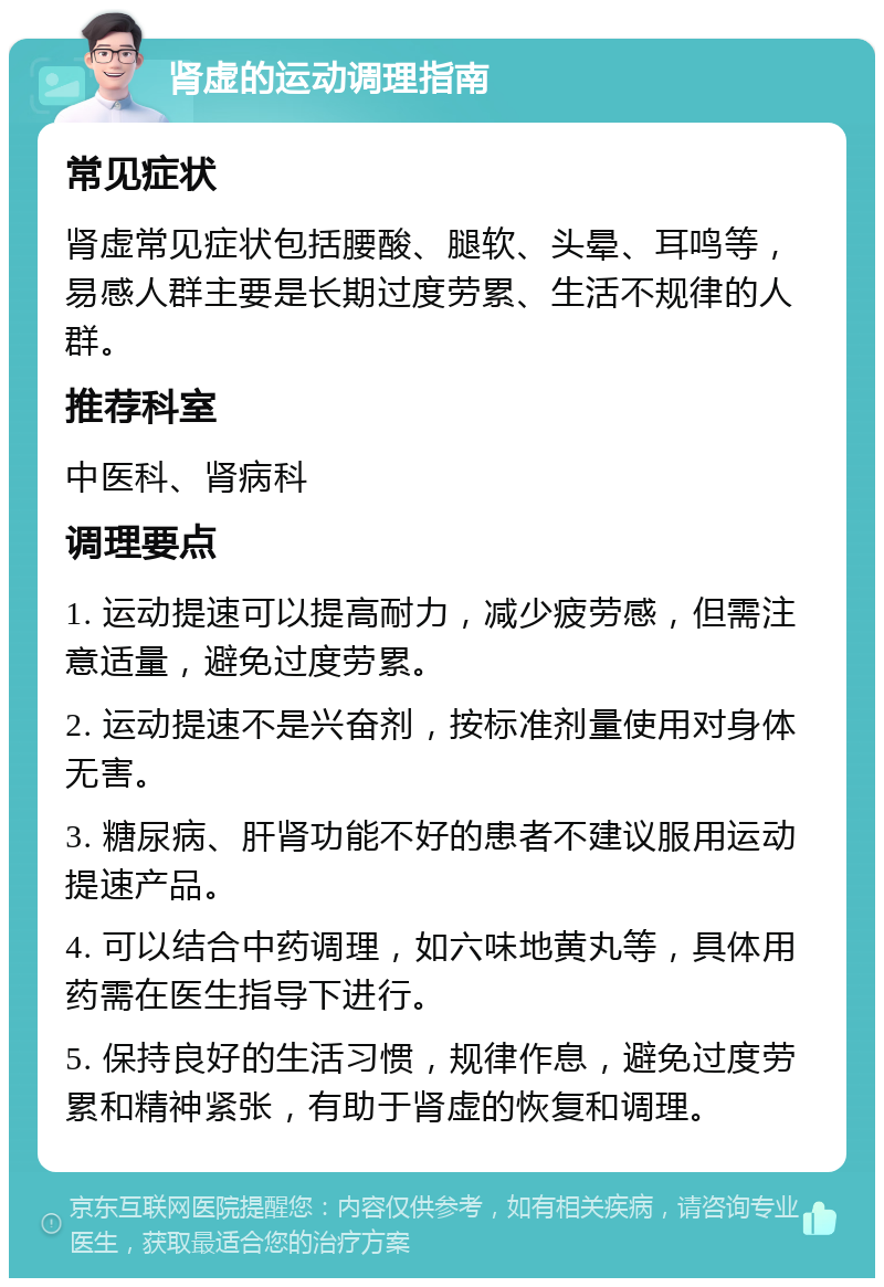 肾虚的运动调理指南 常见症状 肾虚常见症状包括腰酸、腿软、头晕、耳鸣等，易感人群主要是长期过度劳累、生活不规律的人群。 推荐科室 中医科、肾病科 调理要点 1. 运动提速可以提高耐力，减少疲劳感，但需注意适量，避免过度劳累。 2. 运动提速不是兴奋剂，按标准剂量使用对身体无害。 3. 糖尿病、肝肾功能不好的患者不建议服用运动提速产品。 4. 可以结合中药调理，如六味地黄丸等，具体用药需在医生指导下进行。 5. 保持良好的生活习惯，规律作息，避免过度劳累和精神紧张，有助于肾虚的恢复和调理。