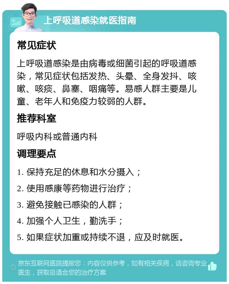 上呼吸道感染就医指南 常见症状 上呼吸道感染是由病毒或细菌引起的呼吸道感染，常见症状包括发热、头晕、全身发抖、咳嗽、咳痰、鼻塞、咽痛等。易感人群主要是儿童、老年人和免疫力较弱的人群。 推荐科室 呼吸内科或普通内科 调理要点 1. 保持充足的休息和水分摄入； 2. 使用感康等药物进行治疗； 3. 避免接触已感染的人群； 4. 加强个人卫生，勤洗手； 5. 如果症状加重或持续不退，应及时就医。