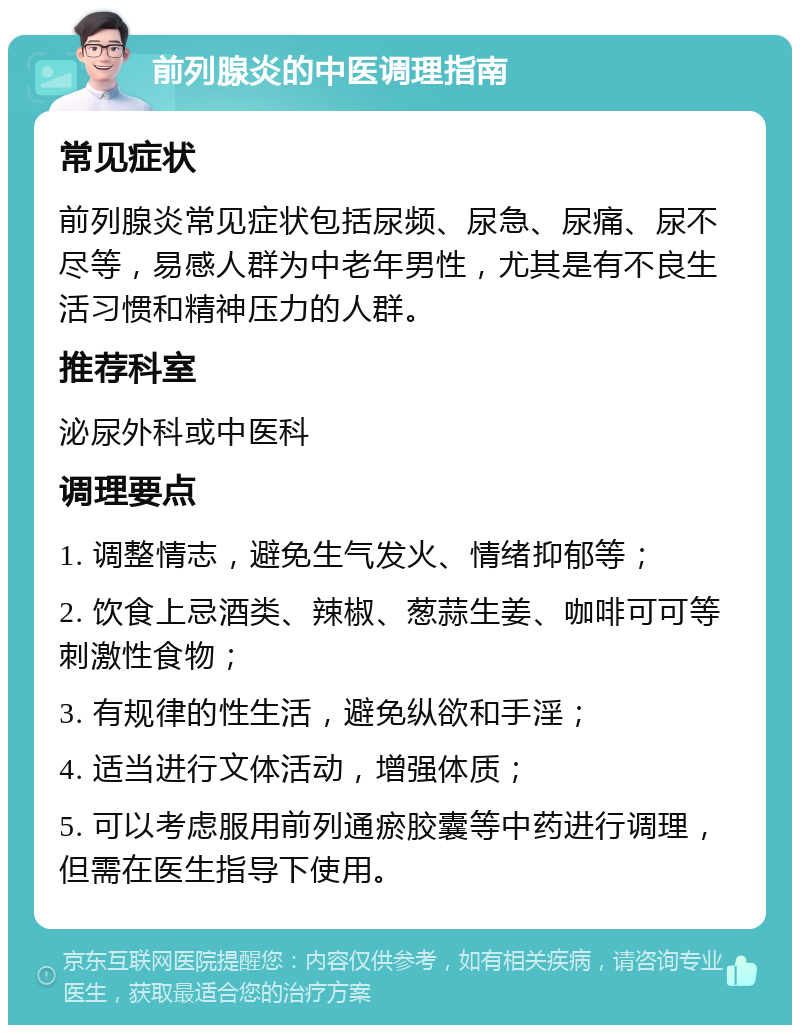 前列腺炎的中医调理指南 常见症状 前列腺炎常见症状包括尿频、尿急、尿痛、尿不尽等，易感人群为中老年男性，尤其是有不良生活习惯和精神压力的人群。 推荐科室 泌尿外科或中医科 调理要点 1. 调整情志，避免生气发火、情绪抑郁等； 2. 饮食上忌酒类、辣椒、葱蒜生姜、咖啡可可等刺激性食物； 3. 有规律的性生活，避免纵欲和手淫； 4. 适当进行文体活动，增强体质； 5. 可以考虑服用前列通瘀胶囊等中药进行调理，但需在医生指导下使用。