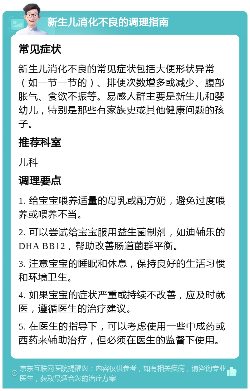 新生儿消化不良的调理指南 常见症状 新生儿消化不良的常见症状包括大便形状异常（如一节一节的）、排便次数增多或减少、腹部胀气、食欲不振等。易感人群主要是新生儿和婴幼儿，特别是那些有家族史或其他健康问题的孩子。 推荐科室 儿科 调理要点 1. 给宝宝喂养适量的母乳或配方奶，避免过度喂养或喂养不当。 2. 可以尝试给宝宝服用益生菌制剂，如迪辅乐的DHA BB12，帮助改善肠道菌群平衡。 3. 注意宝宝的睡眠和休息，保持良好的生活习惯和环境卫生。 4. 如果宝宝的症状严重或持续不改善，应及时就医，遵循医生的治疗建议。 5. 在医生的指导下，可以考虑使用一些中成药或西药来辅助治疗，但必须在医生的监督下使用。