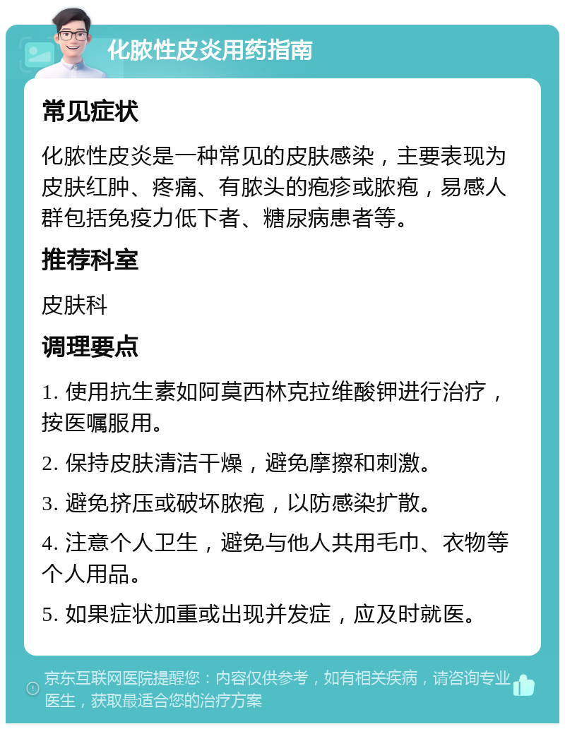 化脓性皮炎用药指南 常见症状 化脓性皮炎是一种常见的皮肤感染，主要表现为皮肤红肿、疼痛、有脓头的疱疹或脓疱，易感人群包括免疫力低下者、糖尿病患者等。 推荐科室 皮肤科 调理要点 1. 使用抗生素如阿莫西林克拉维酸钾进行治疗，按医嘱服用。 2. 保持皮肤清洁干燥，避免摩擦和刺激。 3. 避免挤压或破坏脓疱，以防感染扩散。 4. 注意个人卫生，避免与他人共用毛巾、衣物等个人用品。 5. 如果症状加重或出现并发症，应及时就医。